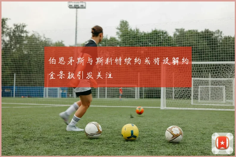 伯恩茅斯与斯科特续约或将设解约金条款引发关注