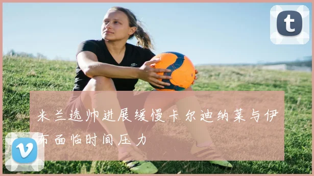米兰选帅进展缓慢卡尔迪纳莱与伊布面临时间压力