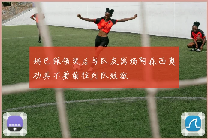 姆巴佩领奖后与队友离场阿森西奥劝其不要前往列队致敬