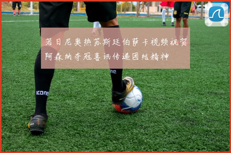 若日尼奥热苏斯廷伯萨卡视频祝贺阿森纳夺冠喜讯传递团结精神