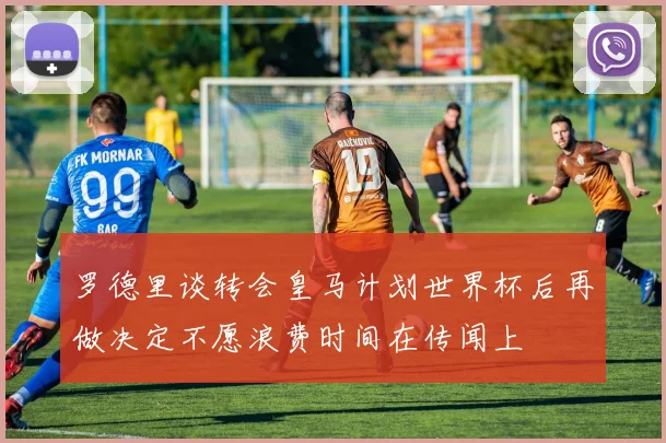 罗德里谈转会皇马计划世界杯后再做决定不愿浪费时间在传闻上