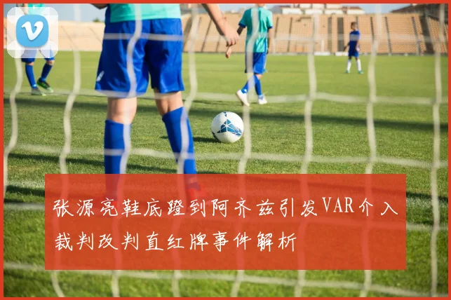 张源亮鞋底蹬到阿齐兹引发VAR介入裁判改判直红牌事件解析