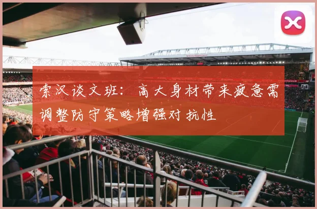 索汉谈文班：高大身材带来疲惫需调整防守策略增强对抗性
