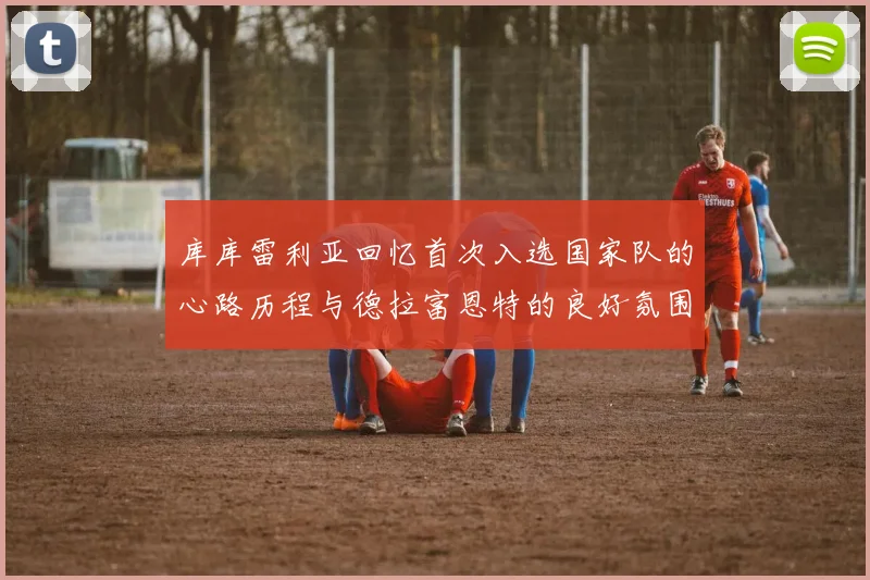 库库雷利亚回忆首次入选国家队的心路历程与德拉富恩特的良好氛围