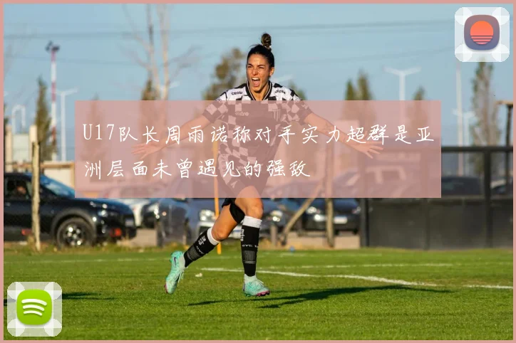 U17队长周雨诺称对手实力超群是亚洲层面未曾遇见的强敌