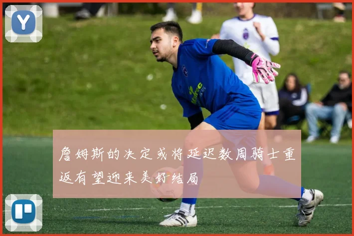 詹姆斯的决定或将延迟数周骑士重返有望迎来美好结局