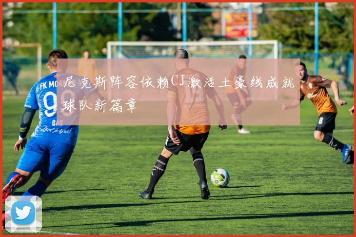 尼克斯阵容依赖CJ激活土豪线成就球队新篇章