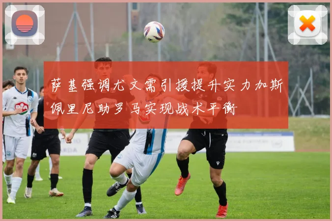 萨基强调尤文需引援提升实力加斯佩里尼助罗马实现战术平衡