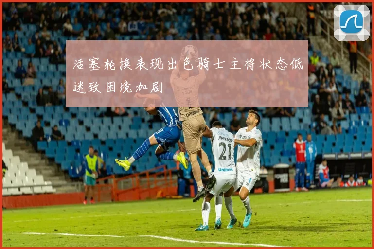 活塞轮换表现出色骑士主将状态低迷致困境加剧
