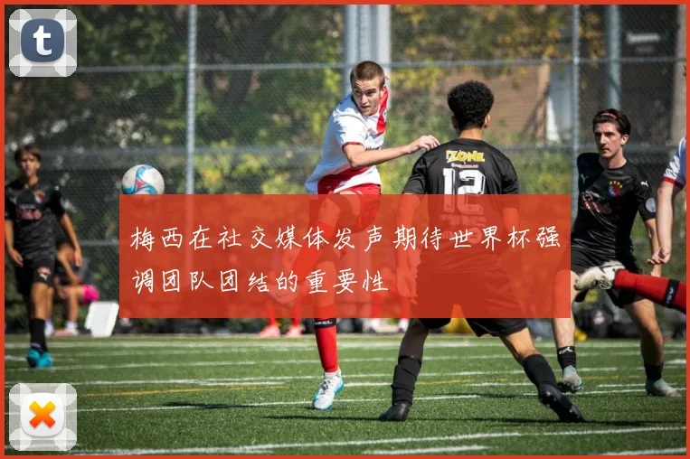 梅西在社交媒体发声期待世界杯强调团队团结的重要性
