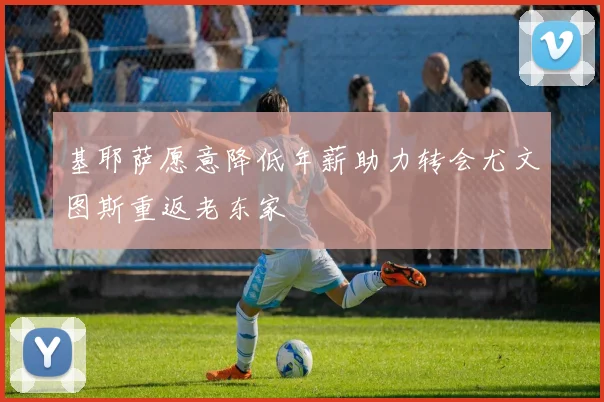 基耶萨愿意降低年薪助力转会尤文图斯重返老东家