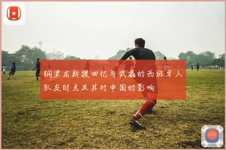 铜梁龙新援回忆与武磊的西班牙人队友时光及其对中国的影响
