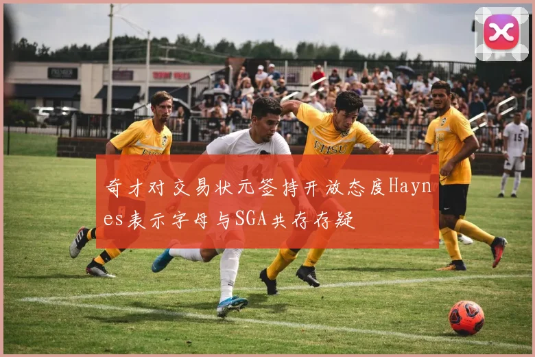 奇才对交易状元签持开放态度Haynes表示字母与SGA共存存疑