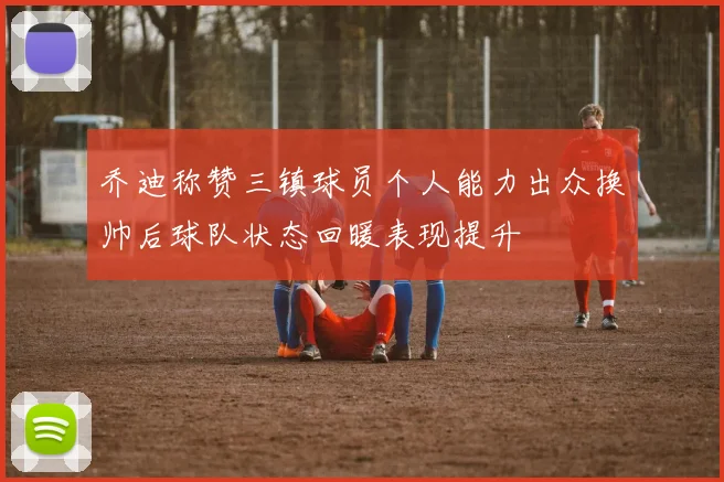 乔迪称赞三镇球员个人能力出众换帅后球队状态回暖表现提升
