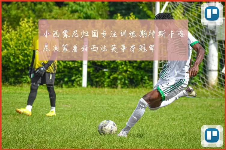 小西蒙尼归国专注训练期待斯卡洛尼决策看好西法英争夺冠军